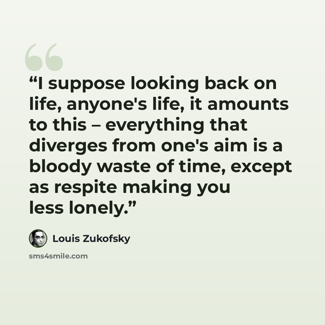 “I suppose looking back on life, anyone's life, it amounts to this – everything that diverges from one's aim is a bloody waste of time, except as respite making you less lonely.” quote by Louis Zukofsky