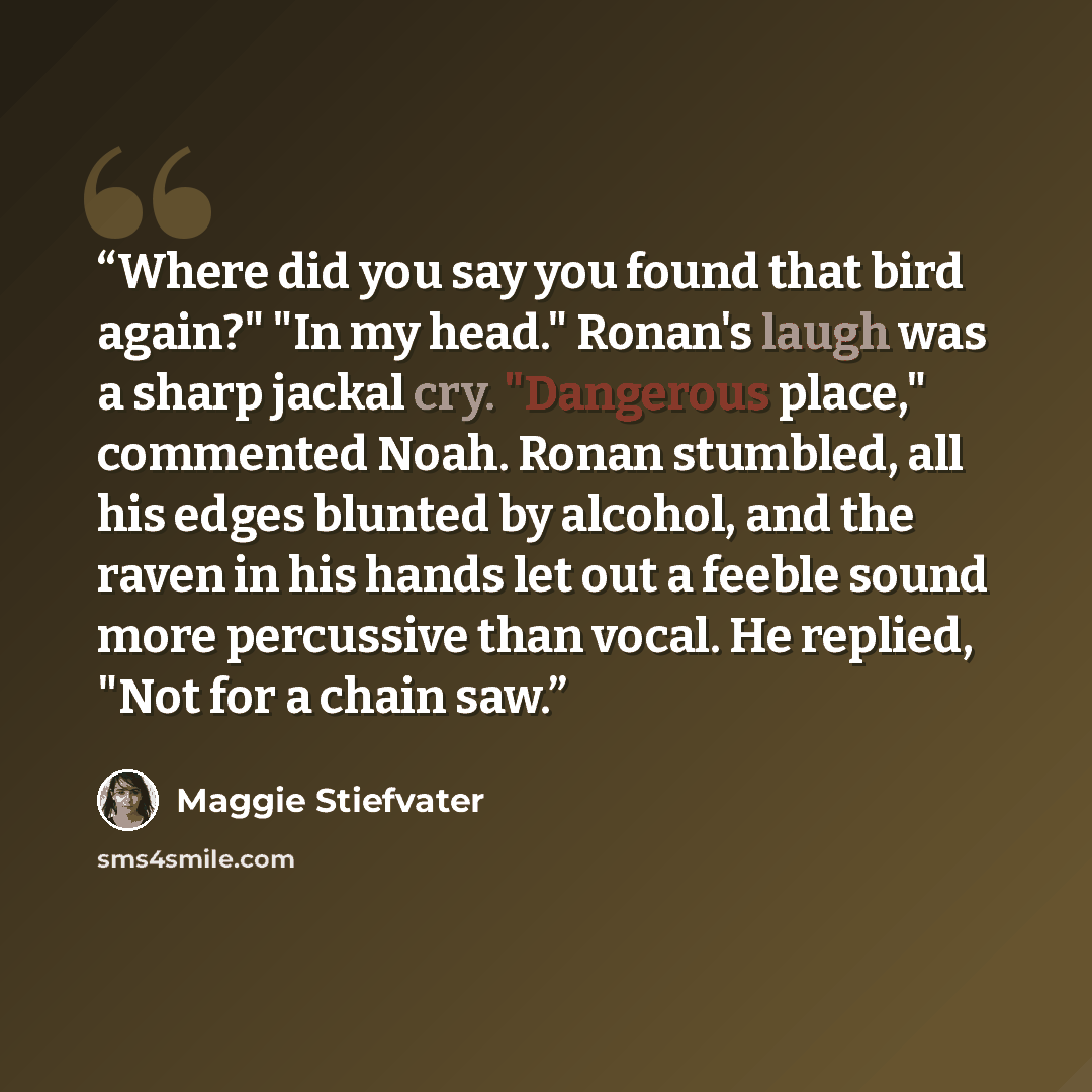 “Where did you say you found that bird again?" "In my head." Ronan's laugh was a sharp jackal cry. "Dangerous place," commented Noah. Ronan stumbled, all his edges blunted by alcohol, and the raven in his hands let out a feeble sound more percussive than vocal. He replied, "Not for a chain saw.” quote by Maggie Stiefvater