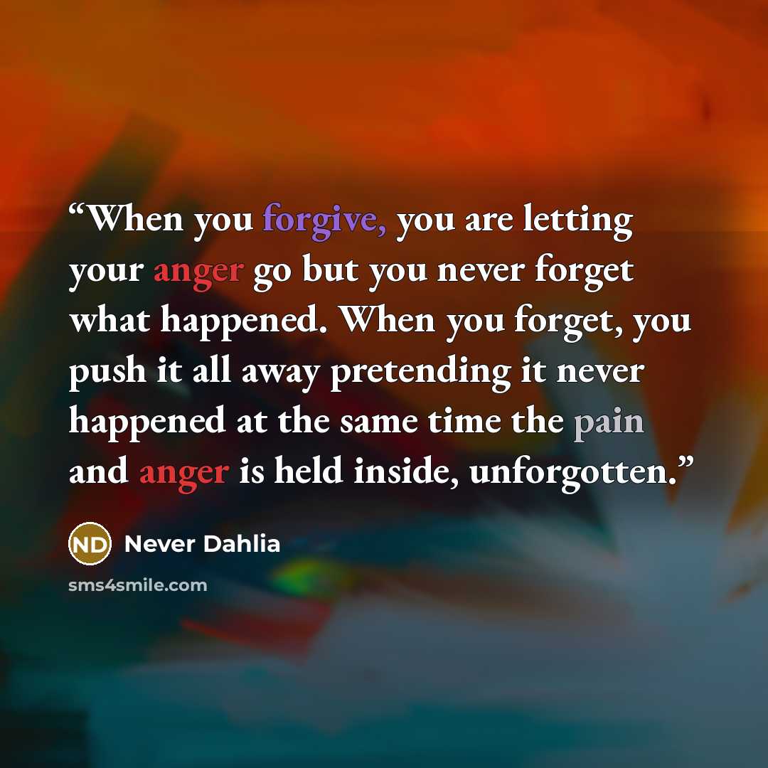 “When you forgive, you are letting your anger go but you never forget what happened. When you forget, you push it all away pretending it never happened at the same time the pain and anger is held inside, unforgotten.” quote by Never Dahlia