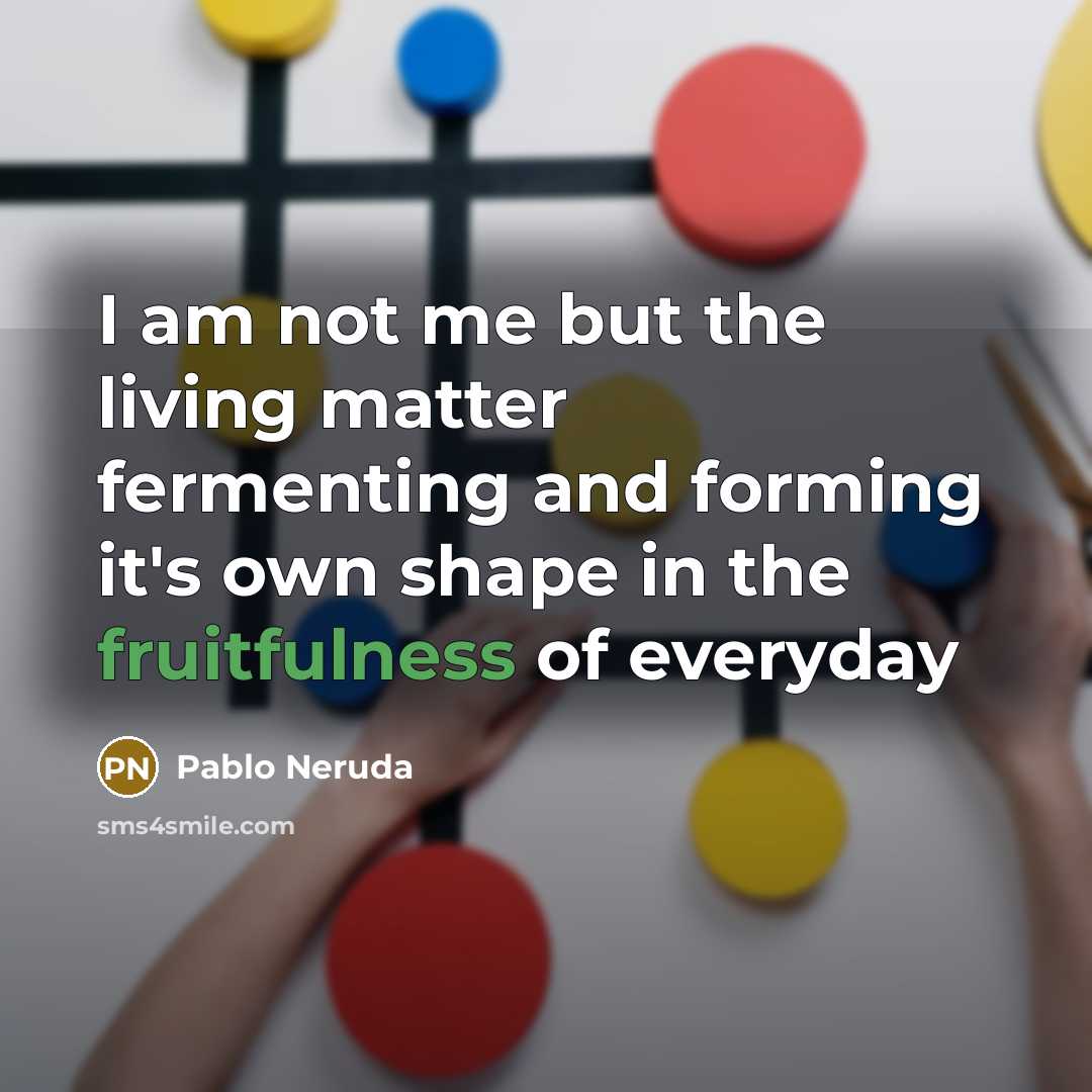 “I am not me but the living matter fermenting and forming it's own shape in the fruitfulness of everyday” quote by Pablo Neruda