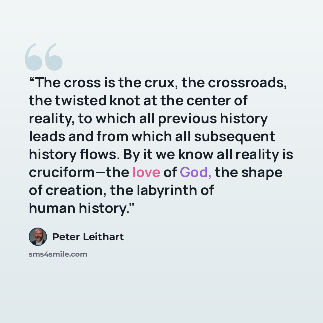 “The cross is the crux, the crossroads, the twisted knot at the center of reality, to which all previous history leads and from which all subsequent history flows. By it we know all reality is cruciform—the love of God, the shape of creation, the labyrinth of human history.” quote by Peter Leithart