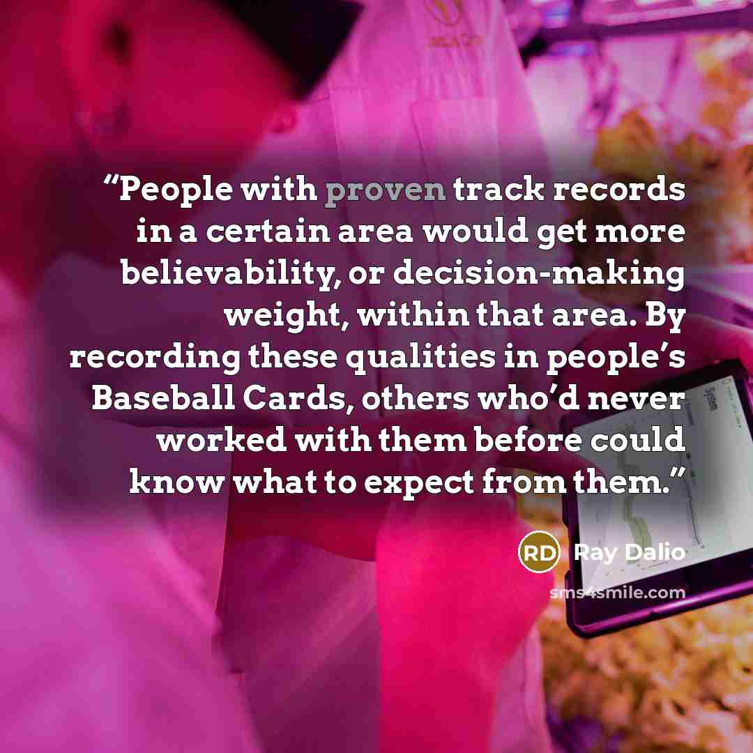 “People with proven track records in a certain area would get more believability, or decision-making weight, within that area. By recording these qualities in people’s Baseball Cards, others who’d never worked with them before could know what to expect from them.” quote by Ray Dalio