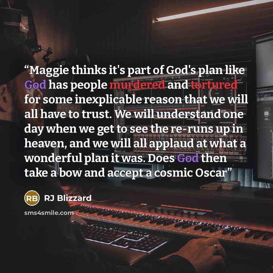 “Maggie thinks it's part of God's plan like God has people murdered and tortured for some inexplicable reason that we will all have to trust. We will understand one day when we get to see the re-runs up in heaven, and we will all applaud at what a wonderful plan it was. Does God then take a bow and…” quote by RJ Blizzard