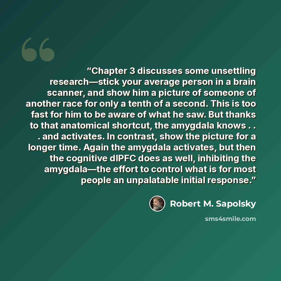 “Chapter 3 discusses some unsettling research—stick your average person in a brain scanner, and show him a picture of someone of another race for only a tenth of a second. This is too fast for him to be aware of what he saw. But thanks to that anatomical shortcut, the amygdala knows . . . and…” quote by Robert M. Sapolsky