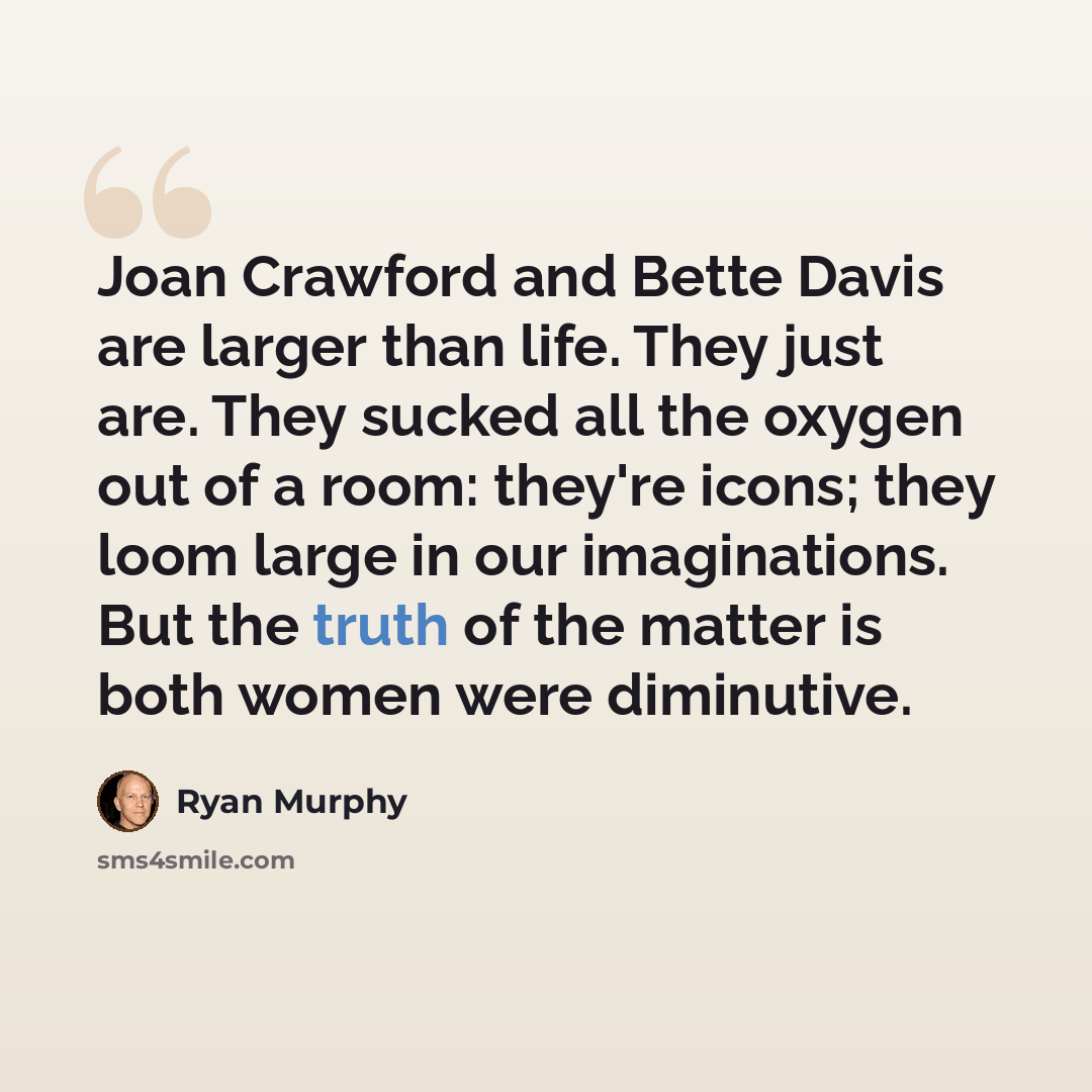 “Joan Crawford and Bette Davis are larger than life. They just are. They sucked all the oxygen out of a room: they're icons; they loom large in our imaginations. But the truth of the matter is both women were diminutive.” quote by Ryan Murphy
