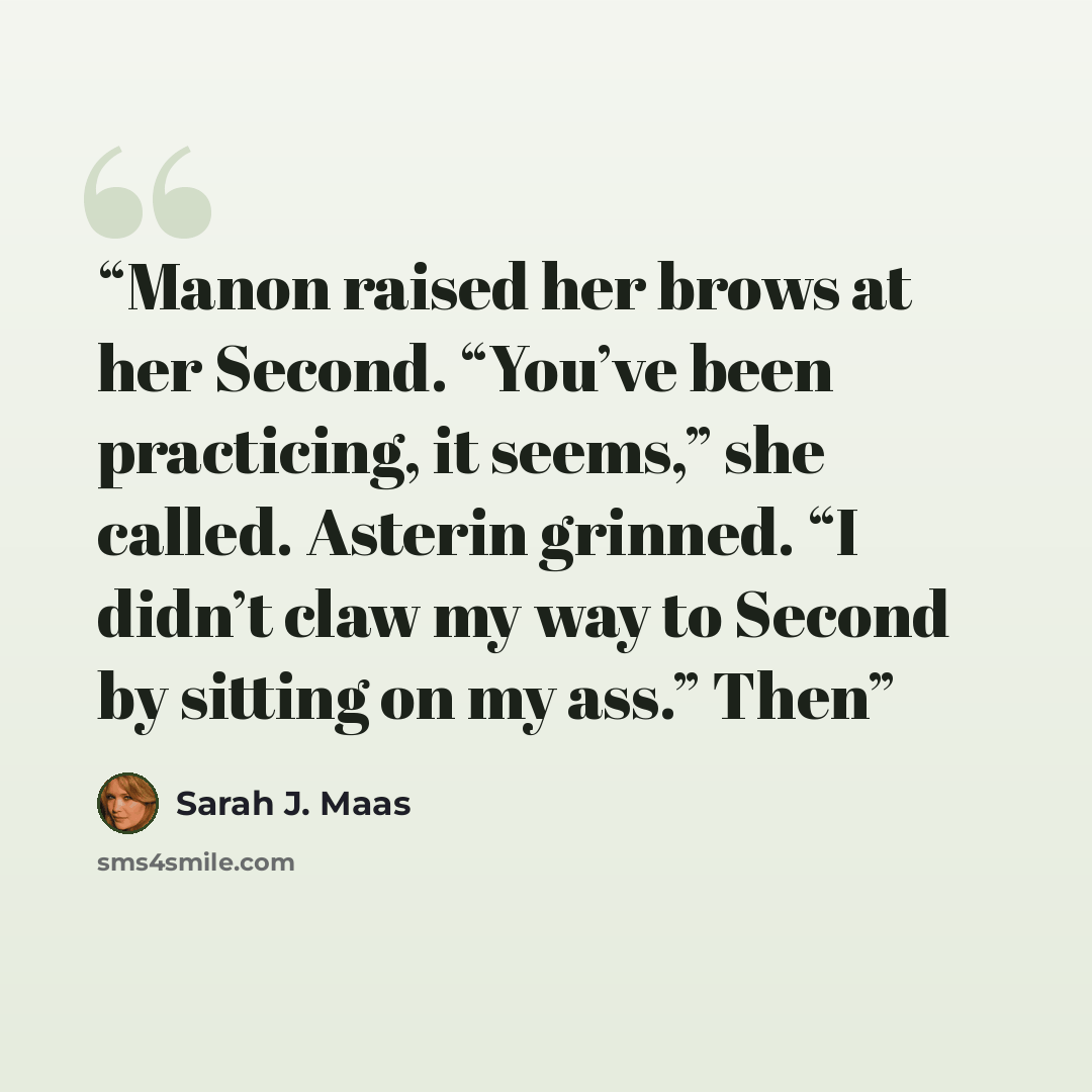 “Manon raised her brows at her Second. “You’ve been practicing, it seems,” she called. Asterin grinned. “I didn’t claw my way to Second by sitting on my ass.” Then” quote by Sarah J. Maas