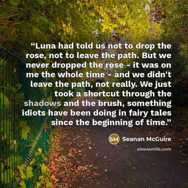 “Luna had told us not to drop the rose, not to leave the path. But we never dropped the rose - it was on me the whole time - and we didn't leave the path, not really. We just took a shortcut through the shadows and the brush, something idiots have been doing in fairy tales since the beginning of…” quote by Seanan McGuire