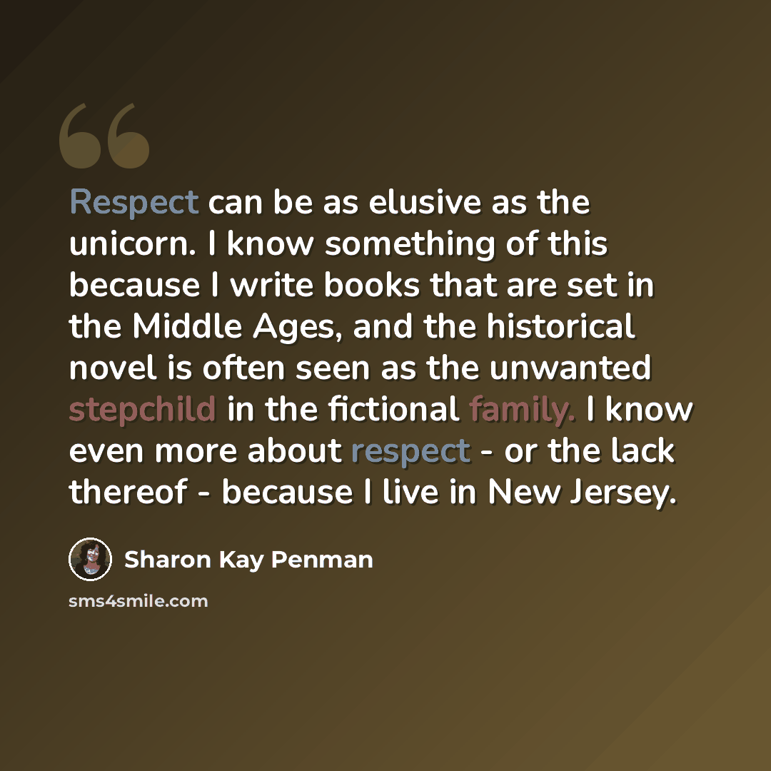 “Respect can be as elusive as the unicorn. I know something of this because I write books that are set in the Middle Ages, and the historical novel is often seen as the unwanted stepchild in the fictional family. I know even more about respect - or the lack thereof - because I live in New Jersey.” quote by Sharon Kay Penman