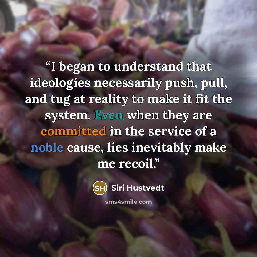 “I began to understand that ideologies necessarily push, pull, and tug at reality to make it fit the system. Even when they are committed in the service of a noble cause, lies inevitably make me recoil.” quote by Siri Hustvedt