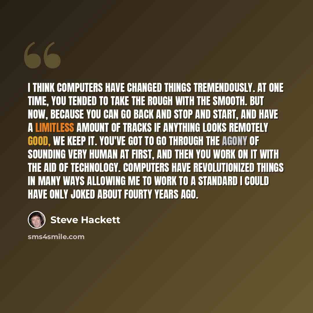 “I think computers have changed things tremendously. At one time, you tended to take the rough with the smooth. But now, because you can go back and stop and start, and have a limitless amount of tracks if anything looks remotely good, we keep it. You've got to go through the agony of sounding very…” quote by Steve Hackett