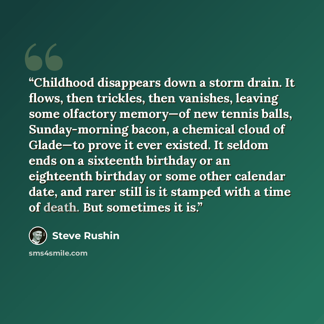 “Childhood disappears down a storm drain. It flows, then trickles, then vanishes, leaving some olfactory memory—of new tennis balls, Sunday-morning bacon, a chemical cloud of Glade—to prove it ever existed. It seldom ends on a sixteenth birthday or an eighteenth birthday or some other calendar…” quote by Steve Rushin