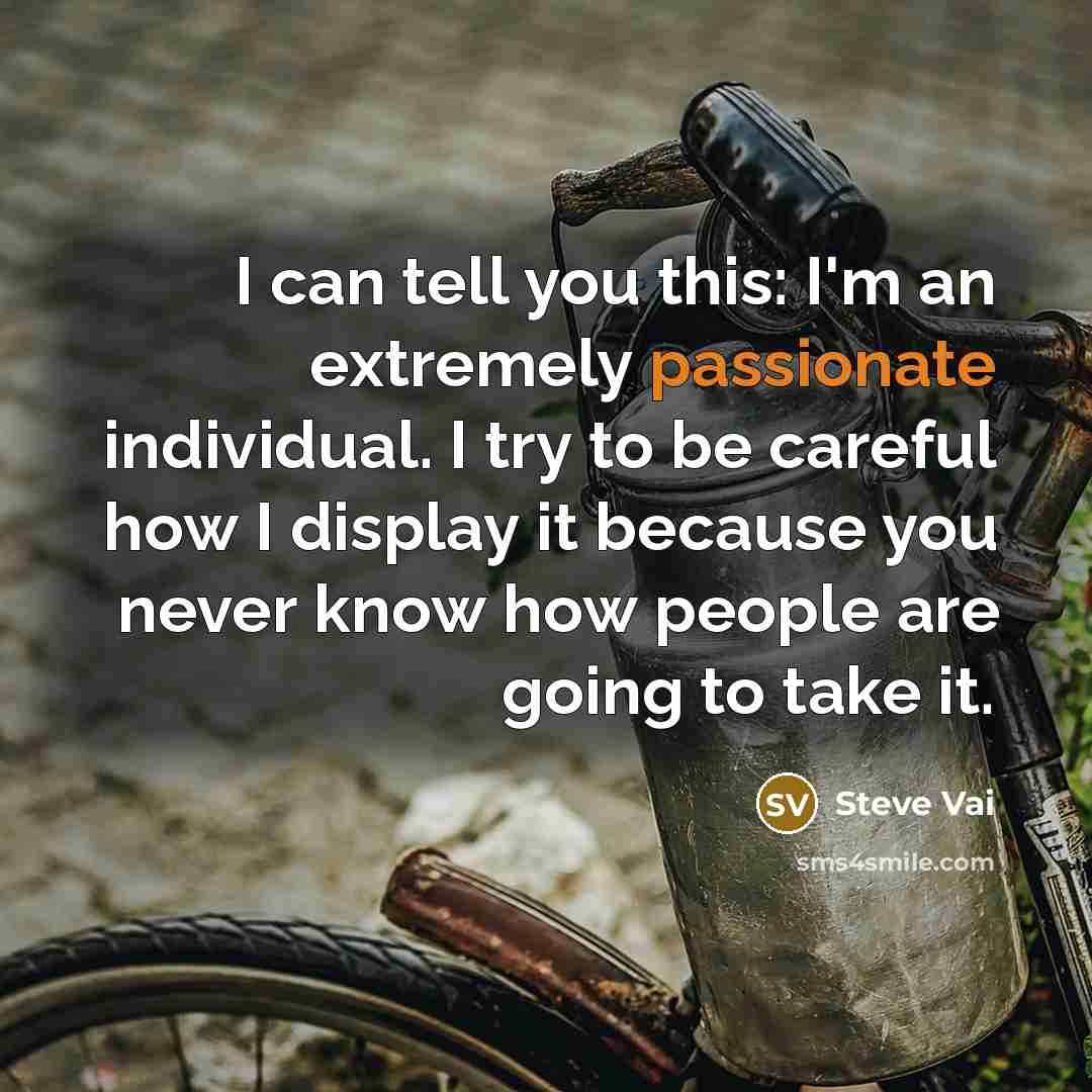 “I can tell you this: I'm an extremely passionate individual. I try to be careful how I display it because you never know how people are going to take it.” quote by Steve Vai