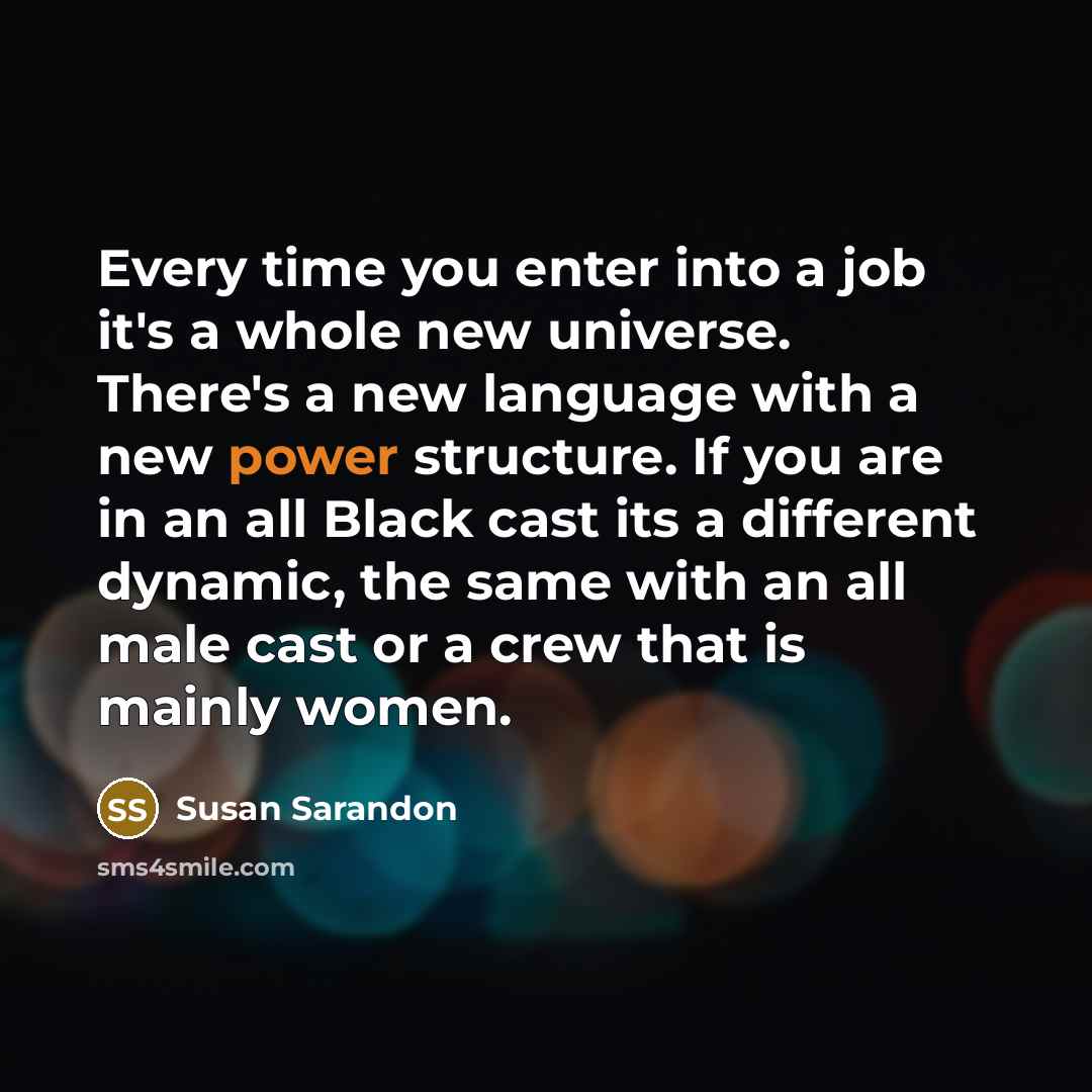 “Every time you enter into a job it's a whole new universe. There's a new language with a new power structure. If you are in an all Black cast its a different dynamic, the same with an all male cast or a crew that is mainly women.” quote by Susan Sarandon