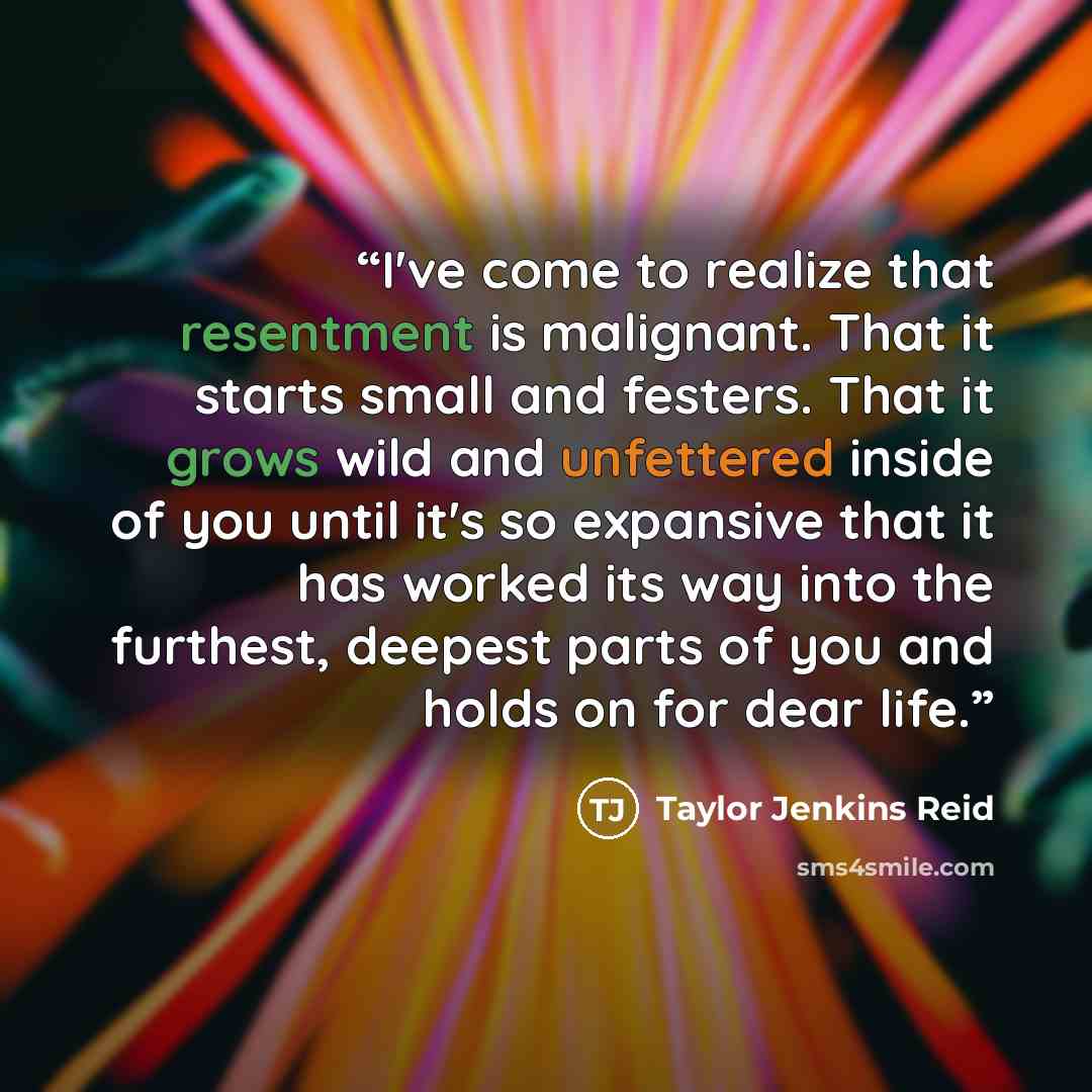 “I've come to realize that resentment is malignant. That it starts small and festers. That it grows wild and unfettered inside of you until it's so expansive that it has worked its way into the furthest, deepest parts of you and holds on for dear life.” quote by Taylor Jenkins Reid