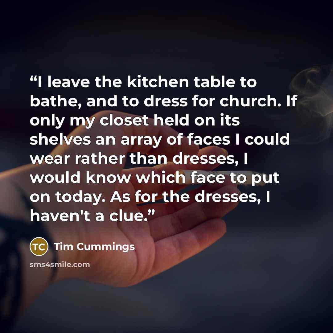“I leave the kitchen table to bathe, and to dress for church. If only my closet held on its shelves an array of faces I could wear rather than dresses, I would know which face to put on today. As for the dresses, I haven't a clue.” quote by Tim Cummings