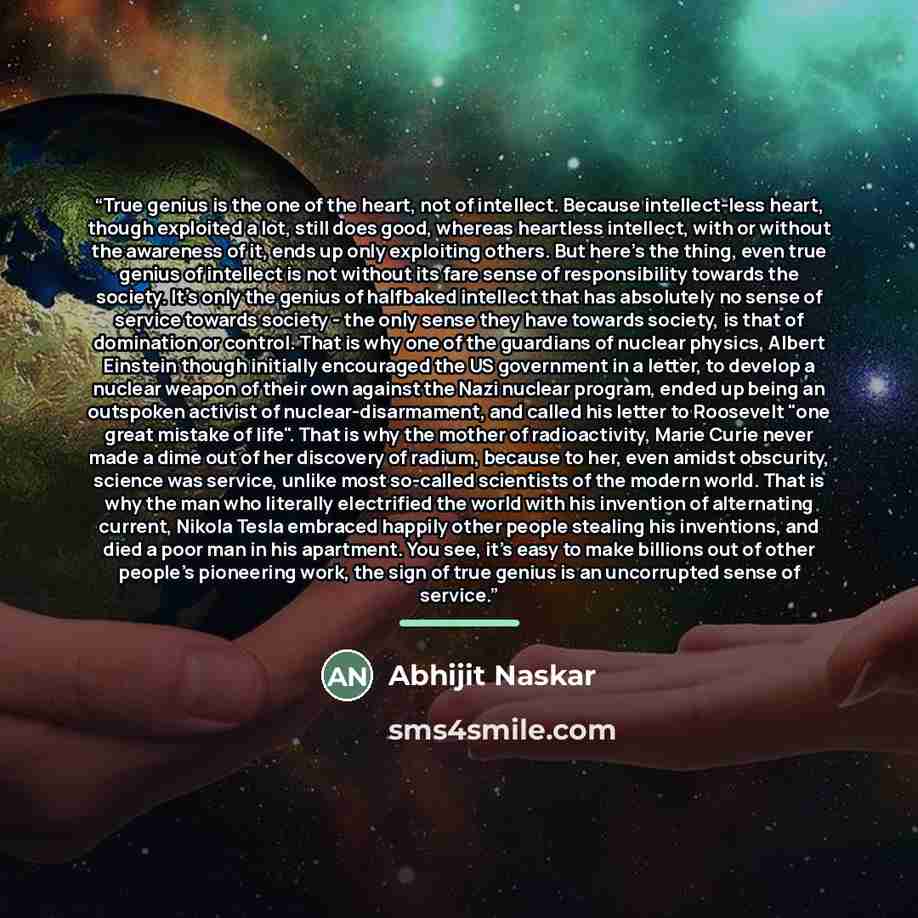 “True genius is the one of the heart, not of intellect. Because intellect-less heart, though exploited a lot, still does good, whereas heartless intellect, with or without the awareness of it, ends up only exploiting others. But here's the thing, even true genius of intellect is not without its…” quote by Abhijit Naskar