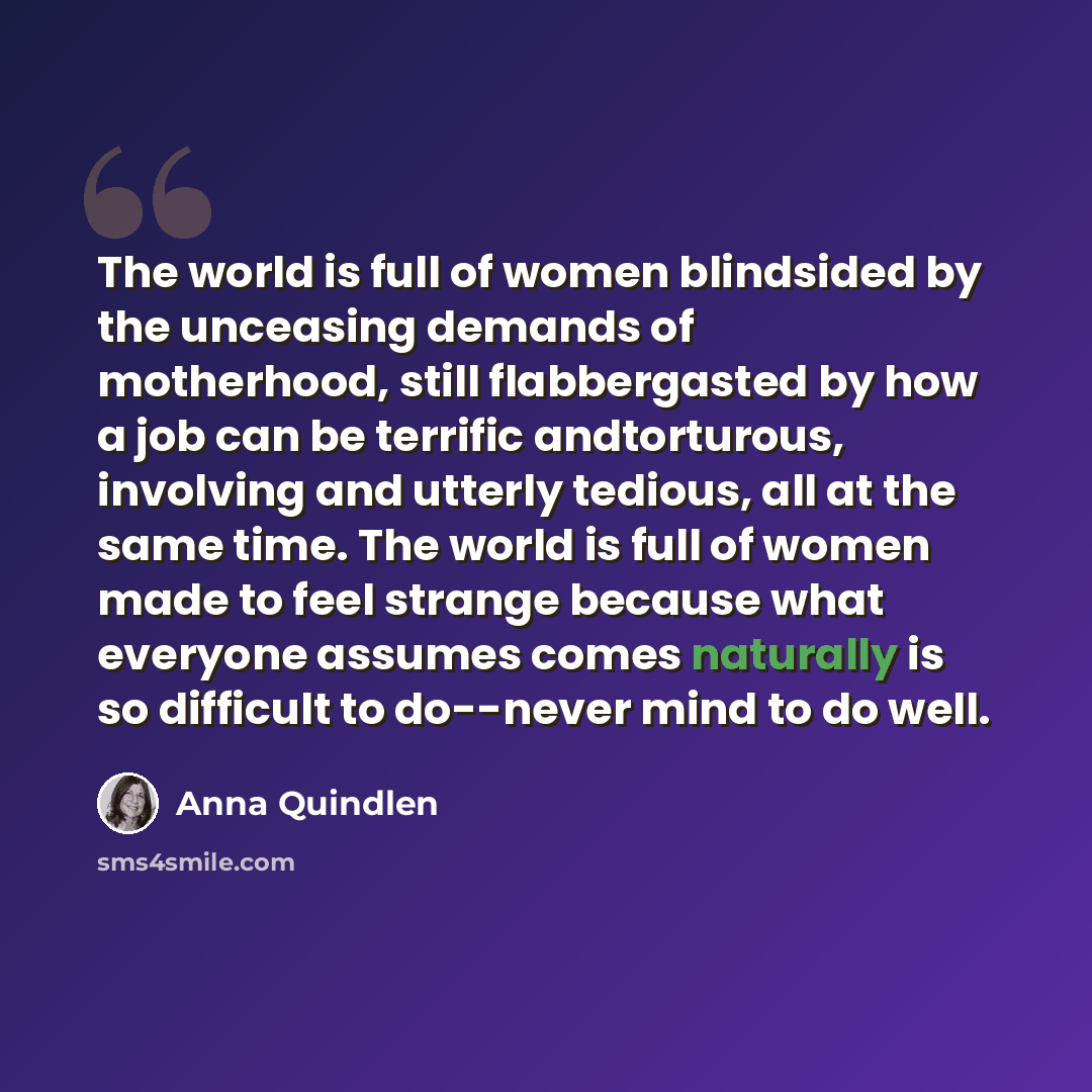 “The world is full of women blindsided by the unceasing demands of motherhood, still flabbergasted by how a job can be terrific andtorturous, involving and utterly tedious, all at the same time. The world is full of women made to feel strange because what everyone assumes comes naturally is so…” quote by Anna Quindlen
