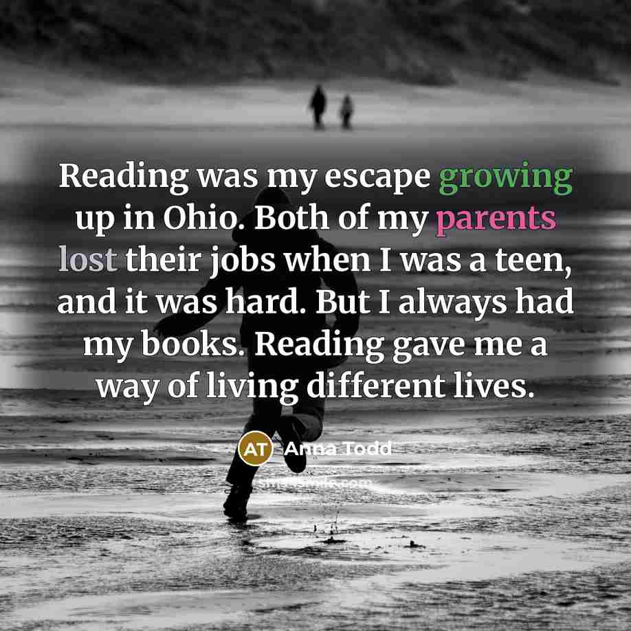 “Reading was my escape growing up in Ohio. Both of my parents lost their jobs when I was a teen, and it was hard. But I always had my books. Reading gave me a way of living different lives.” quote by Anna Todd