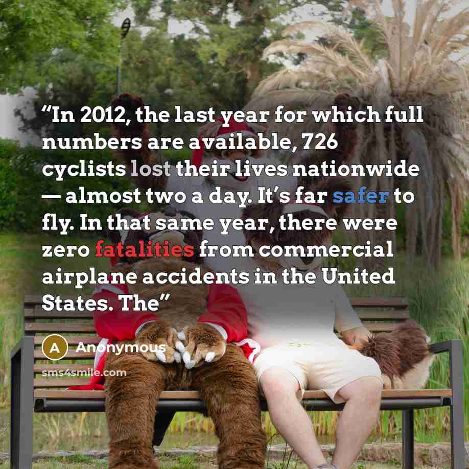 “In 2012, the last year for which full numbers are available, 726 cyclists lost their lives nationwide — almost two a day. It’s far safer to fly. In that same year, there were zero fatalities from commercial airplane accidents in the United States. The” quote by Anonymous