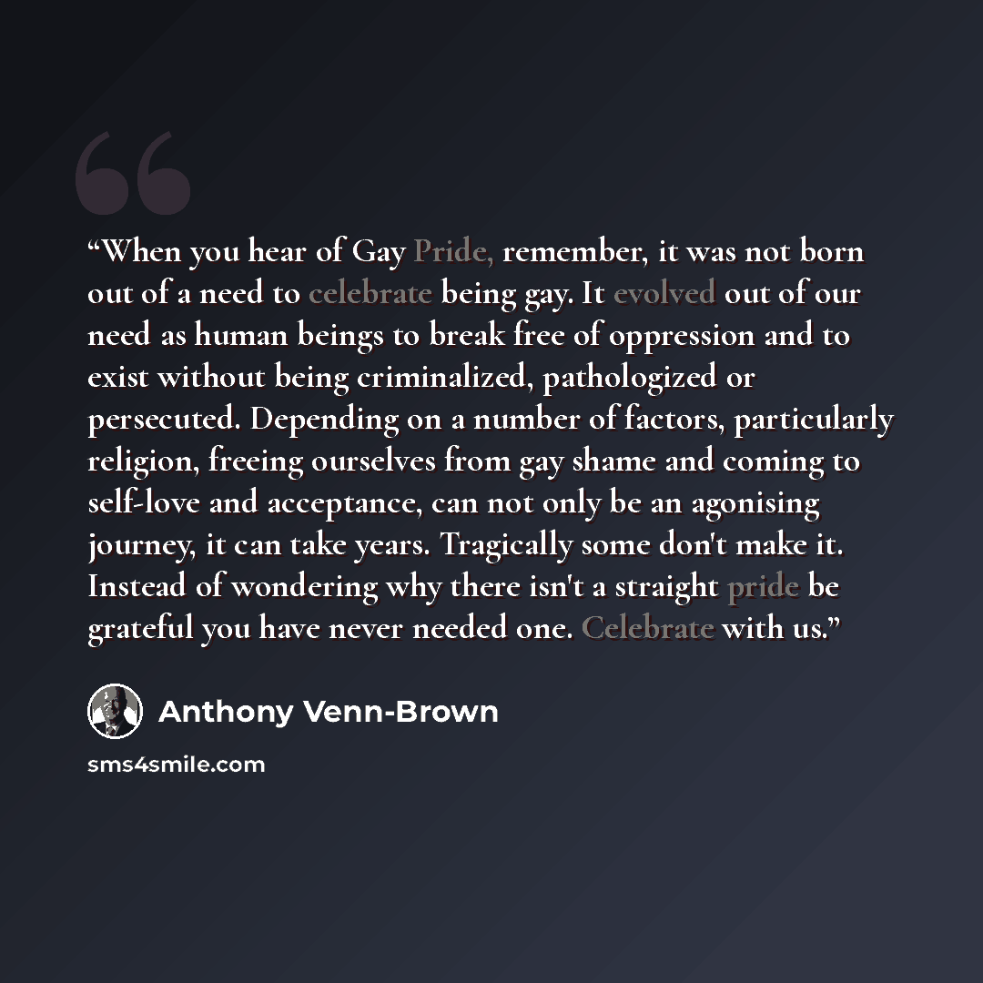“When you hear of Gay Pride, remember, it was not born out of a need to celebrate being gay. It evolved out of our need as human beings to break free of oppression and to exist without being criminalized, pathologized or persecuted. Depending on a number of factors, particularly religion, freeing…” quote by Anthony Venn-Brown