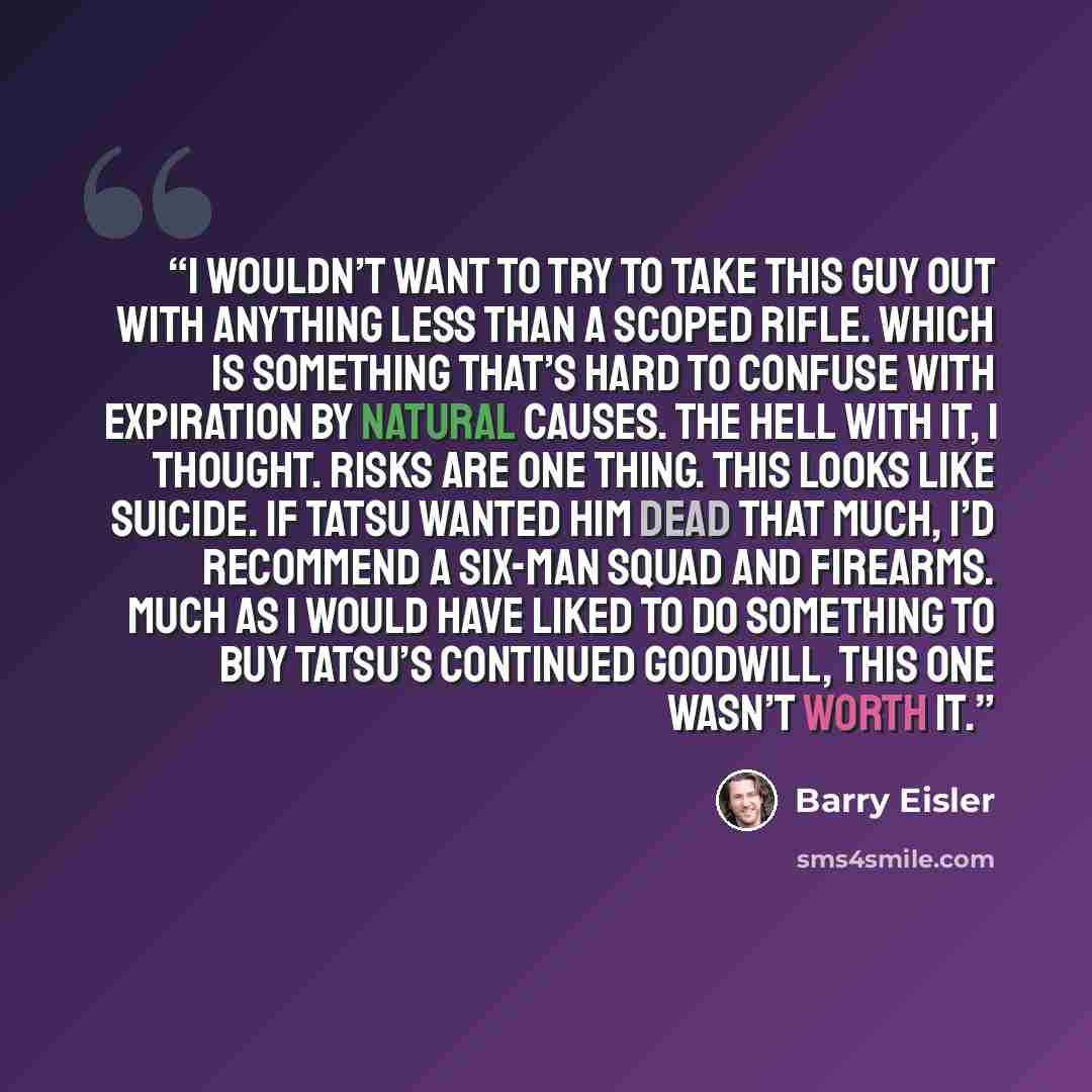 “I wouldn’t want to try to take this guy out with anything less than a scoped rifle. Which is something that’s hard to confuse with expiration by natural causes. The hell with it, I thought. Risks are one thing. This looks like suicide. If Tatsu wanted him dead that much, I’d recommend a six-man…” quote by Barry Eisler