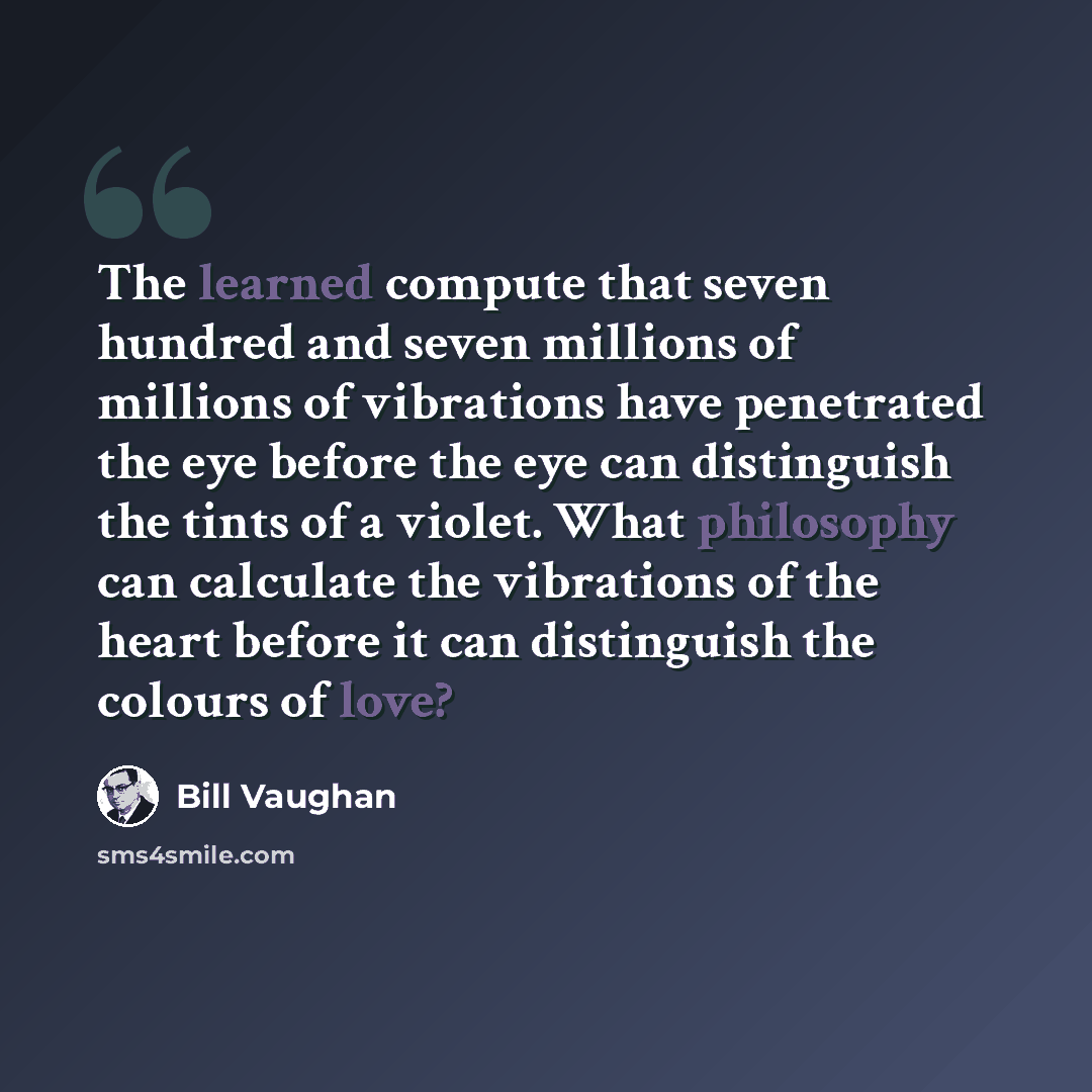 “The learned compute that seven hundred and seven millions of millions of vibrations have penetrated the eye before the eye can distinguish the tints of a violet. What philosophy can calculate the vibrations of the heart before it can distinguish the colours of love?” quote by Bill Vaughan