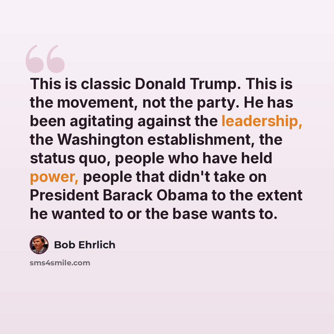 “This is classic Donald Trump. This is the movement, not the party. He has been agitating against the leadership, the Washington establishment, the status quo, people who have held power, people that didn't take on President Barack Obama to the extent he wanted to or the base wants to.” quote by Bob Ehrlich