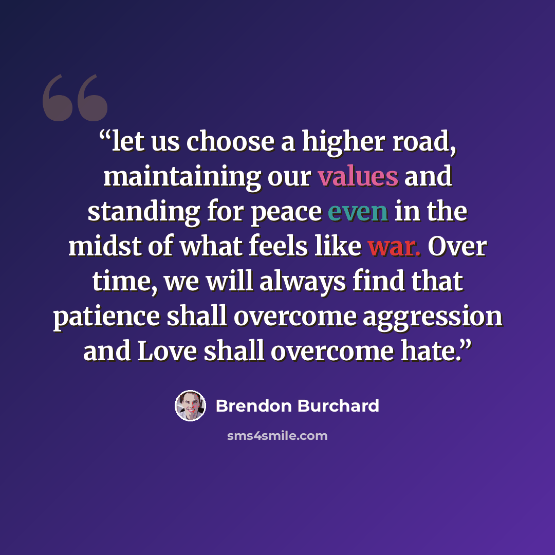“let us choose a higher road, maintaining our values and standing for peace even in the midst of what feels like war. Over time, we will always find that patience shall overcome aggression and Love shall overcome hate.” quote by Brendon Burchard