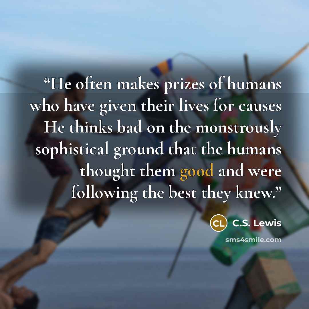 “He often makes prizes of humans who have given their lives for causes He thinks bad on the monstrously sophistical ground that the humans thought them good and were following the best they knew.” quote by C.S. Lewis