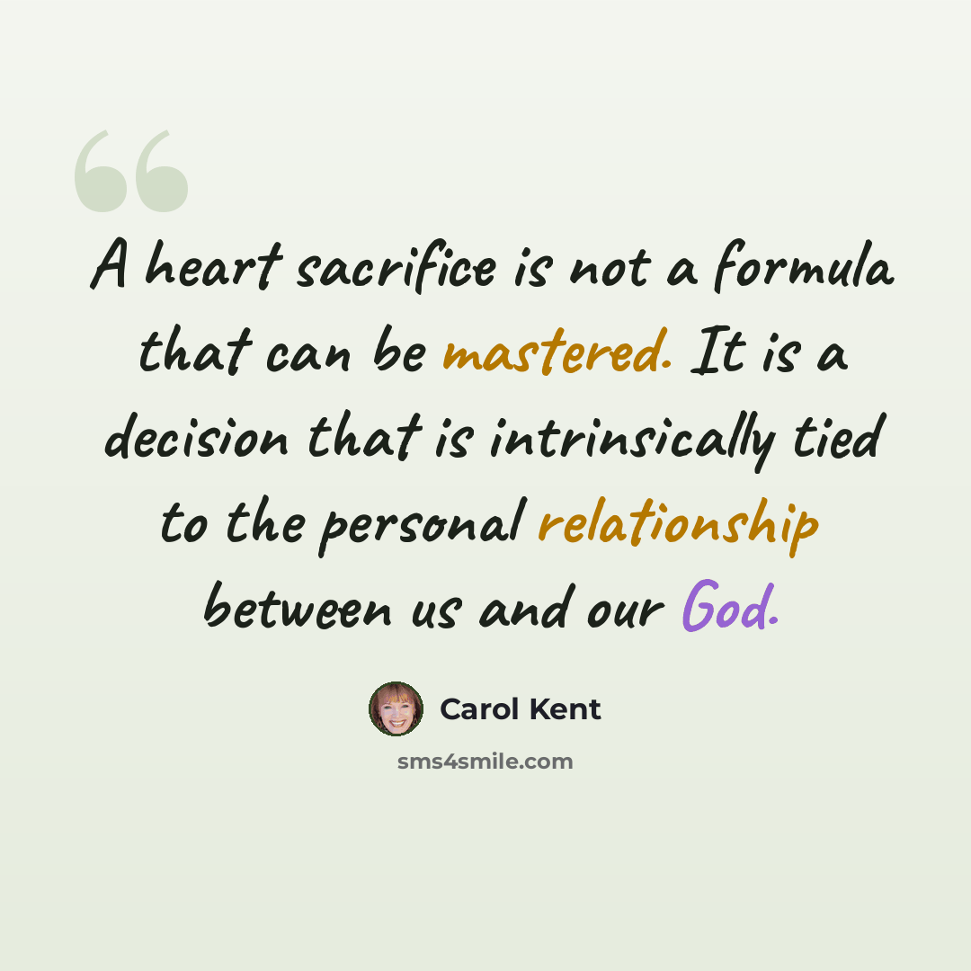 “A heart sacrifice is not a formula that can be mastered. It is a decision that is intrinsically tied to the personal relationship between us and our God.” quote by Carol Kent
