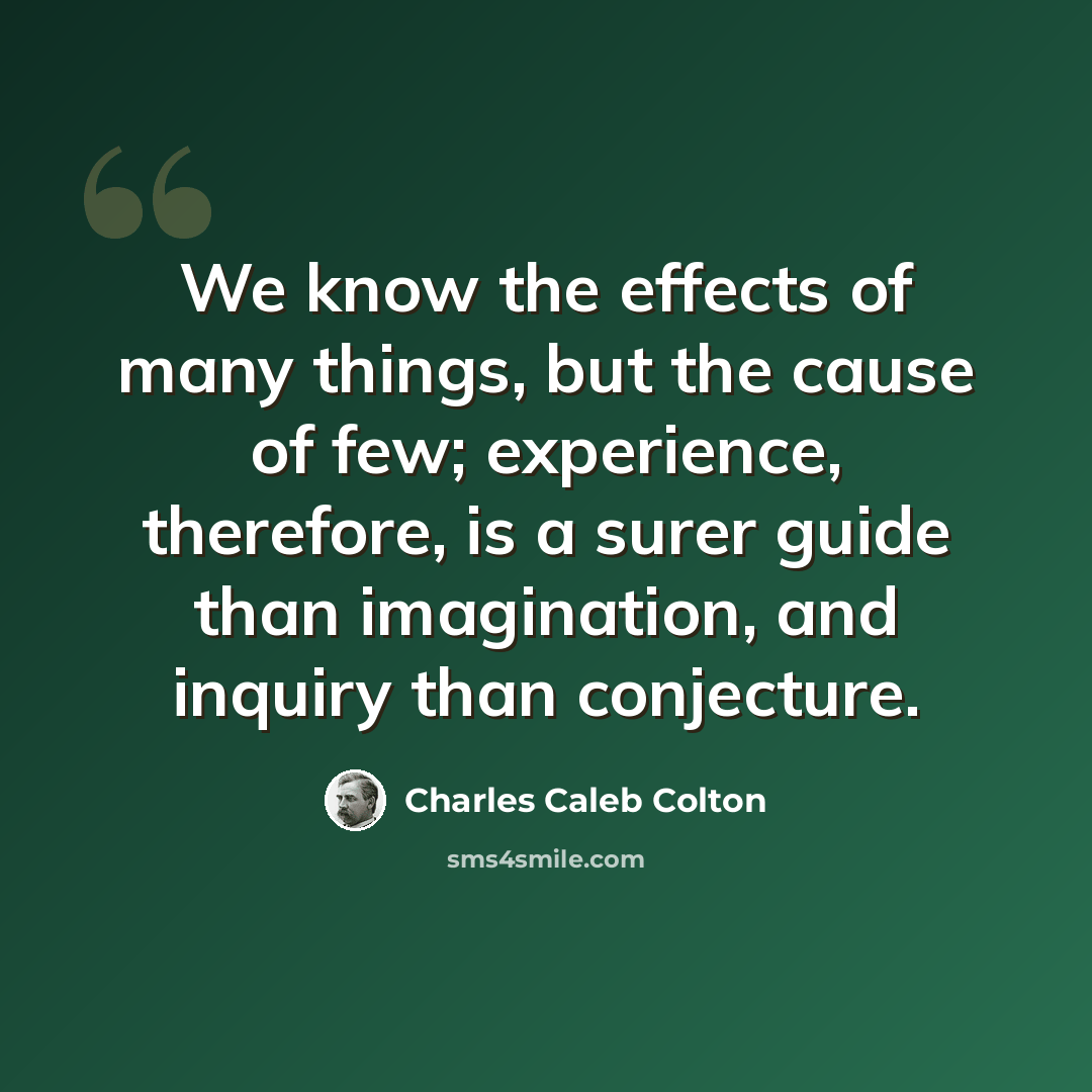 “We know the effects of many things, but the cause of few; experience, therefore, is a surer guide than imagination, and inquiry than conjecture.” quote by Charles Caleb Colton