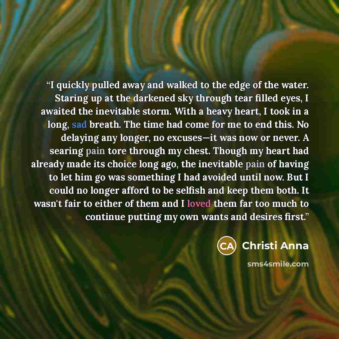 “I quickly pulled away and walked to the edge of the water. Staring up at the darkened sky through tear filled eyes, I awaited the inevitable storm. With a heavy heart, I took in a long, sad breath. The time had come for me to end this. No delaying any longer, no excuses—it was now or never. A…” quote by Christi Anna
