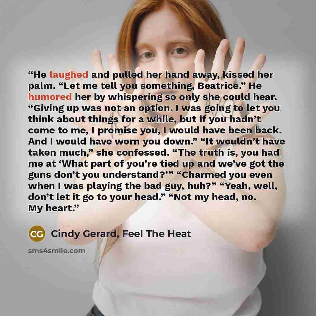 “He laughed and pulled her hand away, kissed her palm. “Let me tell you something, Beatrice.” He humored her by whispering so only she could hear. “Giving up was not an option. I was going to let you think about things for a while, but if you hadn’t come to me, I promise you, I would have been…” quote by Cindy Gerard, Feel The Heat