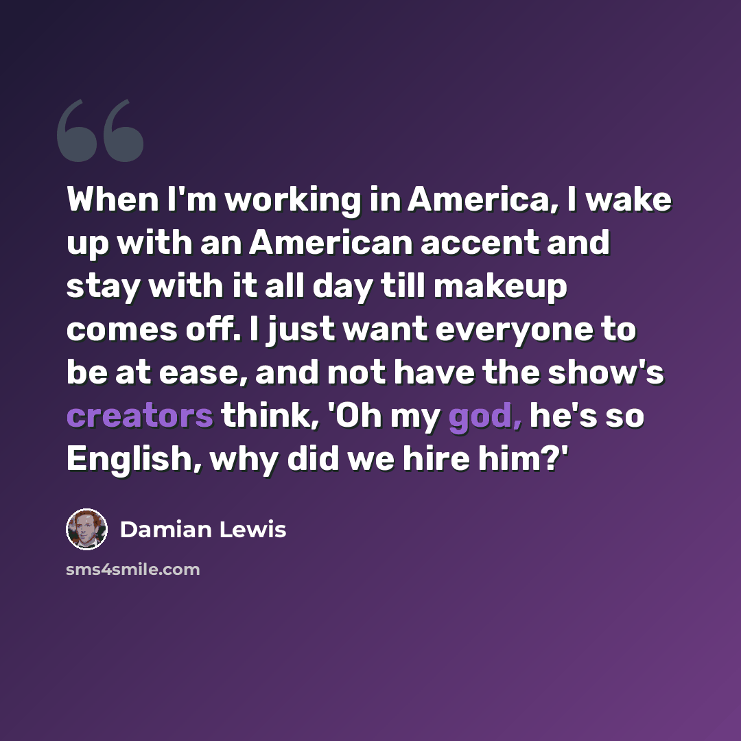 “When I'm working in America, I wake up with an American accent and stay with it all day till makeup comes off. I just want everyone to be at ease, and not have the show's creators think, 'Oh my god, he's so English, why did we hire him?'” quote by Damian Lewis