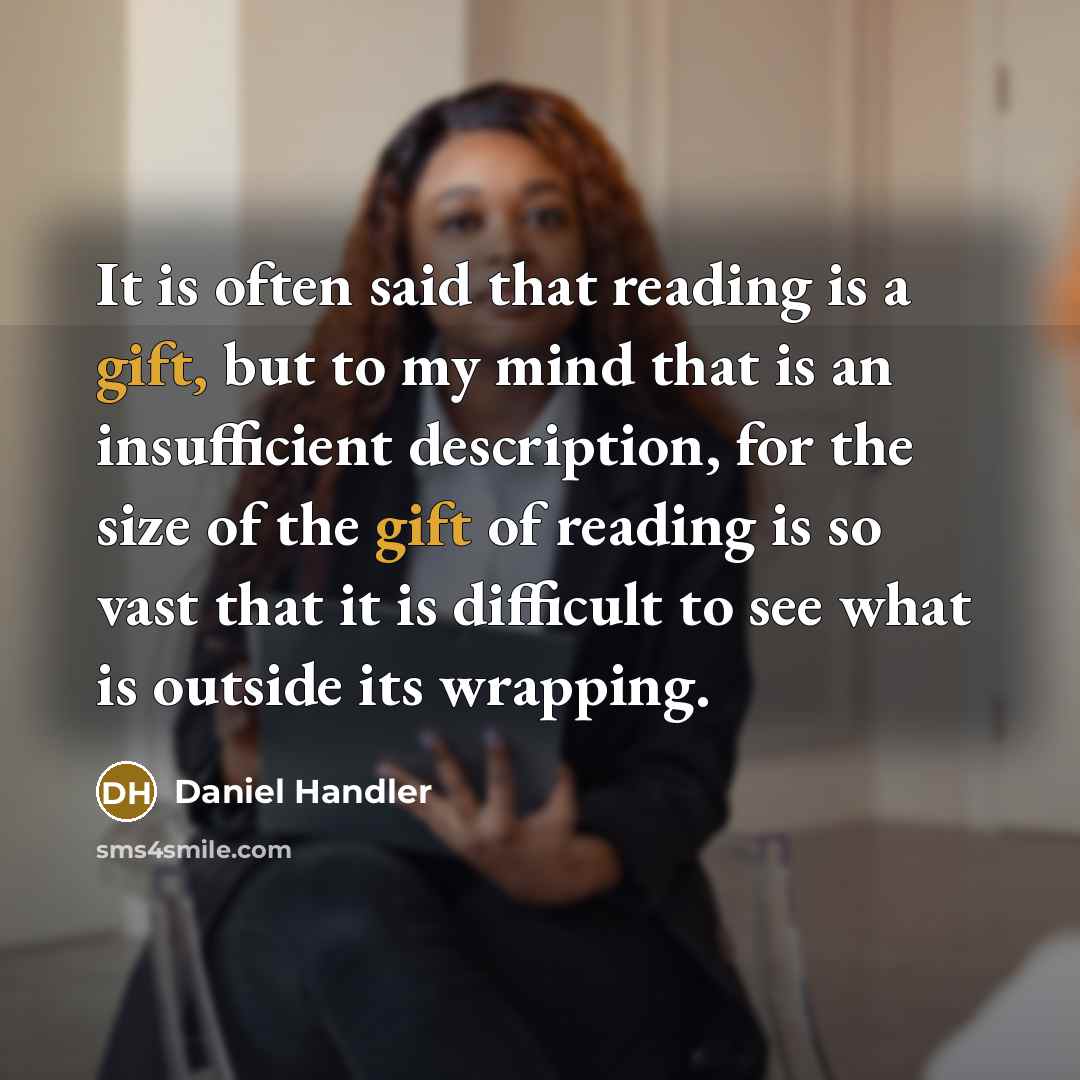 “It is often said that reading is a gift, but to my mind that is an insufficient description, for the size of the gift of reading is so vast that it is difficult to see what is outside its wrapping.” quote by Daniel Handler