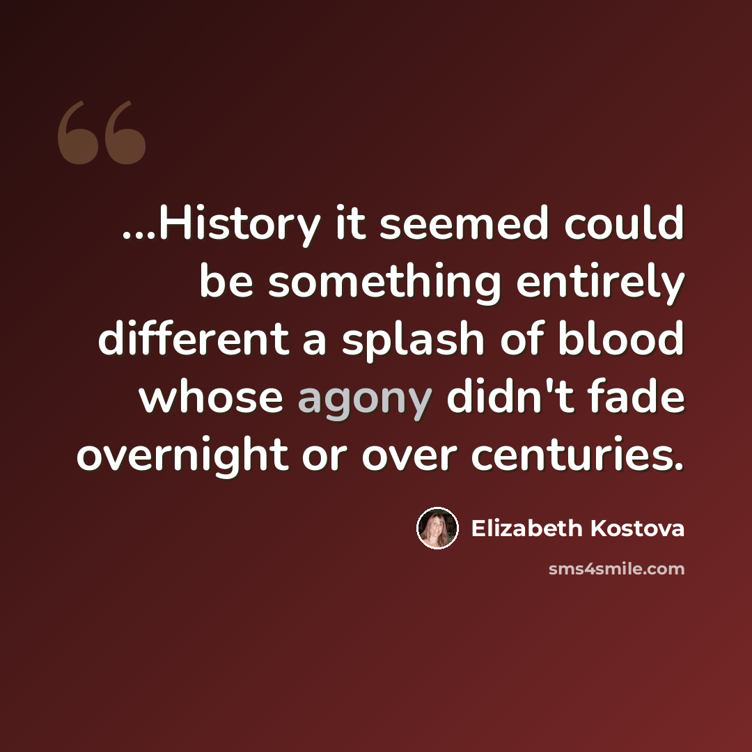 “...History it seemed could be something entirely different a splash of blood whose agony didn't fade overnight or over centuries.” quote by Elizabeth Kostova