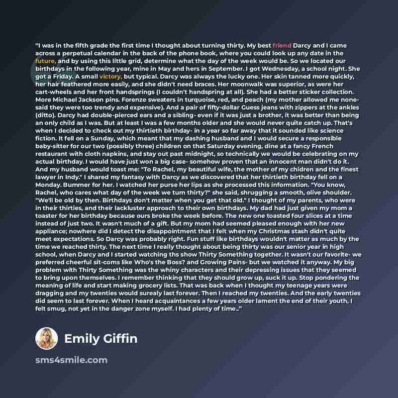 “I was in the fifth grade the first time I thought about turning thirty. My best friend Darcy and I came across a perpetual calendar in the back of the phone book, where you could look up any date in the future, and by using this little grid, determine what the day of the week would be. So we…” quote by Emily Giffin