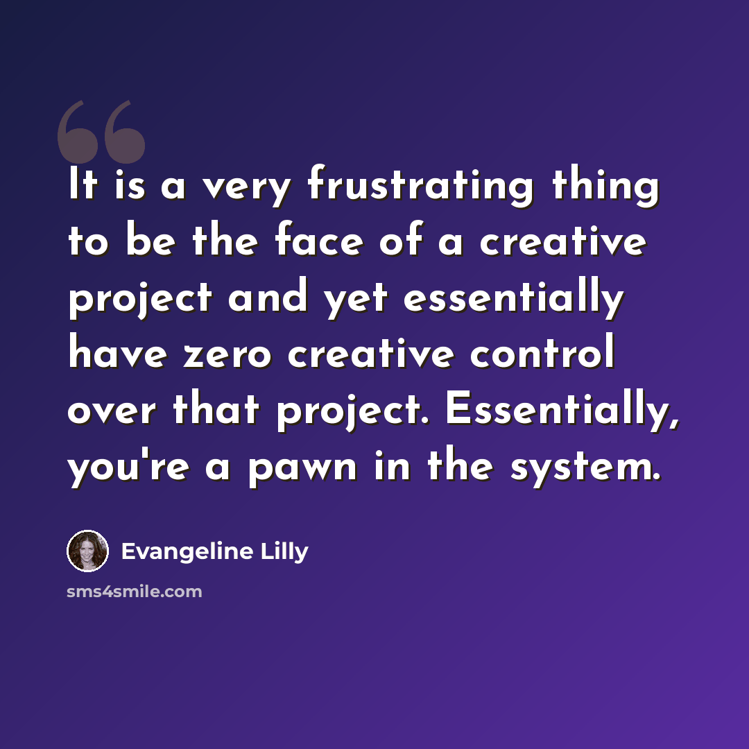 “It is a very frustrating thing to be the face of a creative project and yet essentially have zero creative control over that project. Essentially, you're a pawn in the system.” quote by Evangeline Lilly
