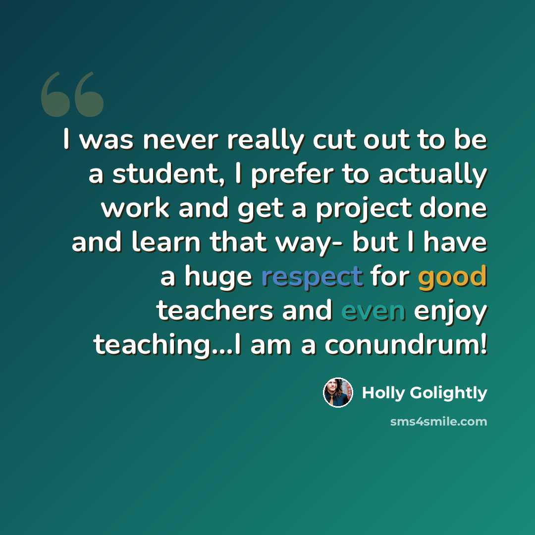 “I was never really cut out to be a student, I prefer to actually work and get a project done and learn that way- but I have a huge respect for good teachers and even enjoy teaching...I am a conundrum!” quote by Holly Golightly