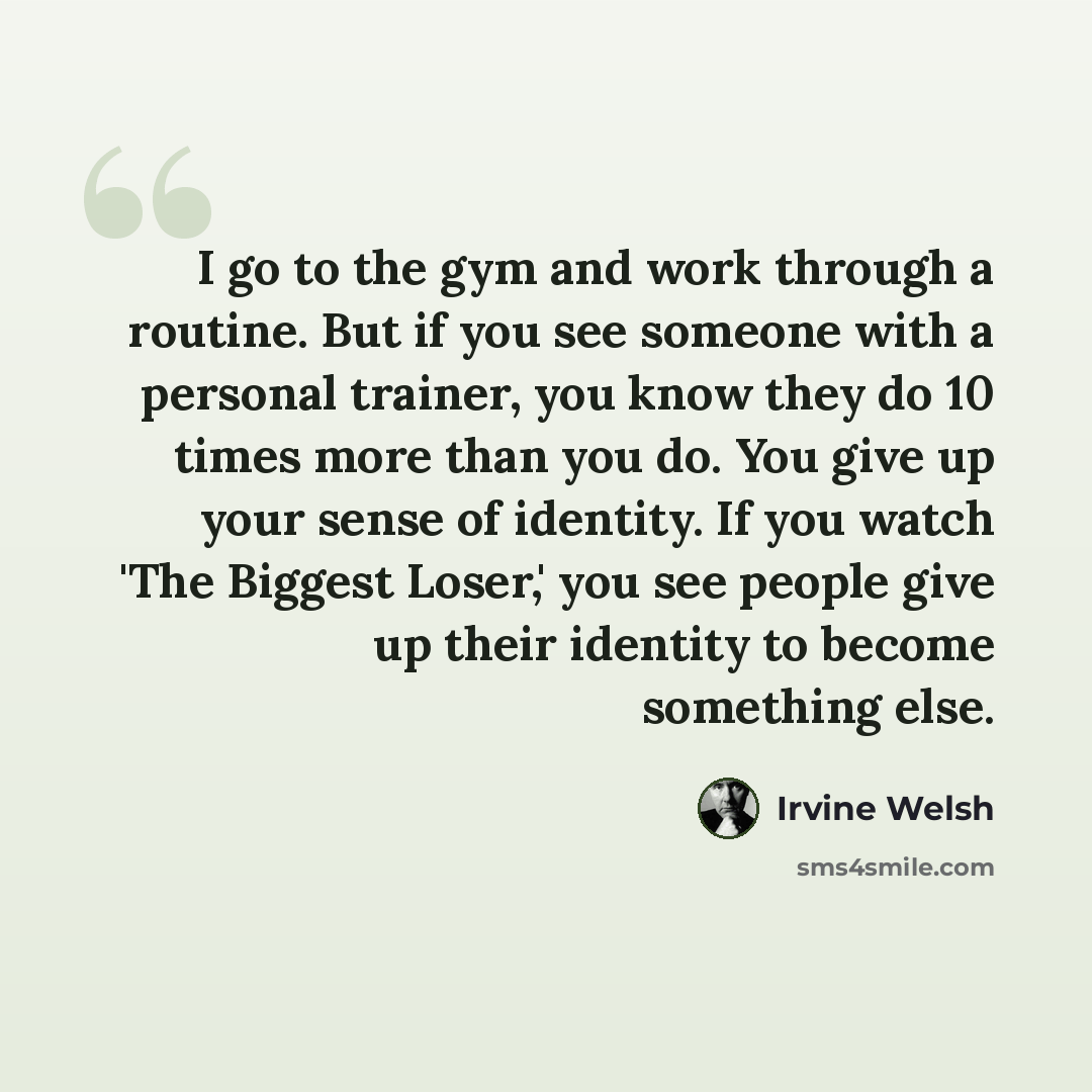 “I go to the gym and work through a routine. But if you see someone with a personal trainer, you know they do 10 times more than you do. You give up your sense of identity. If you watch 'The Biggest Loser,' you see people give up their identity to become something else.” quote by Irvine Welsh