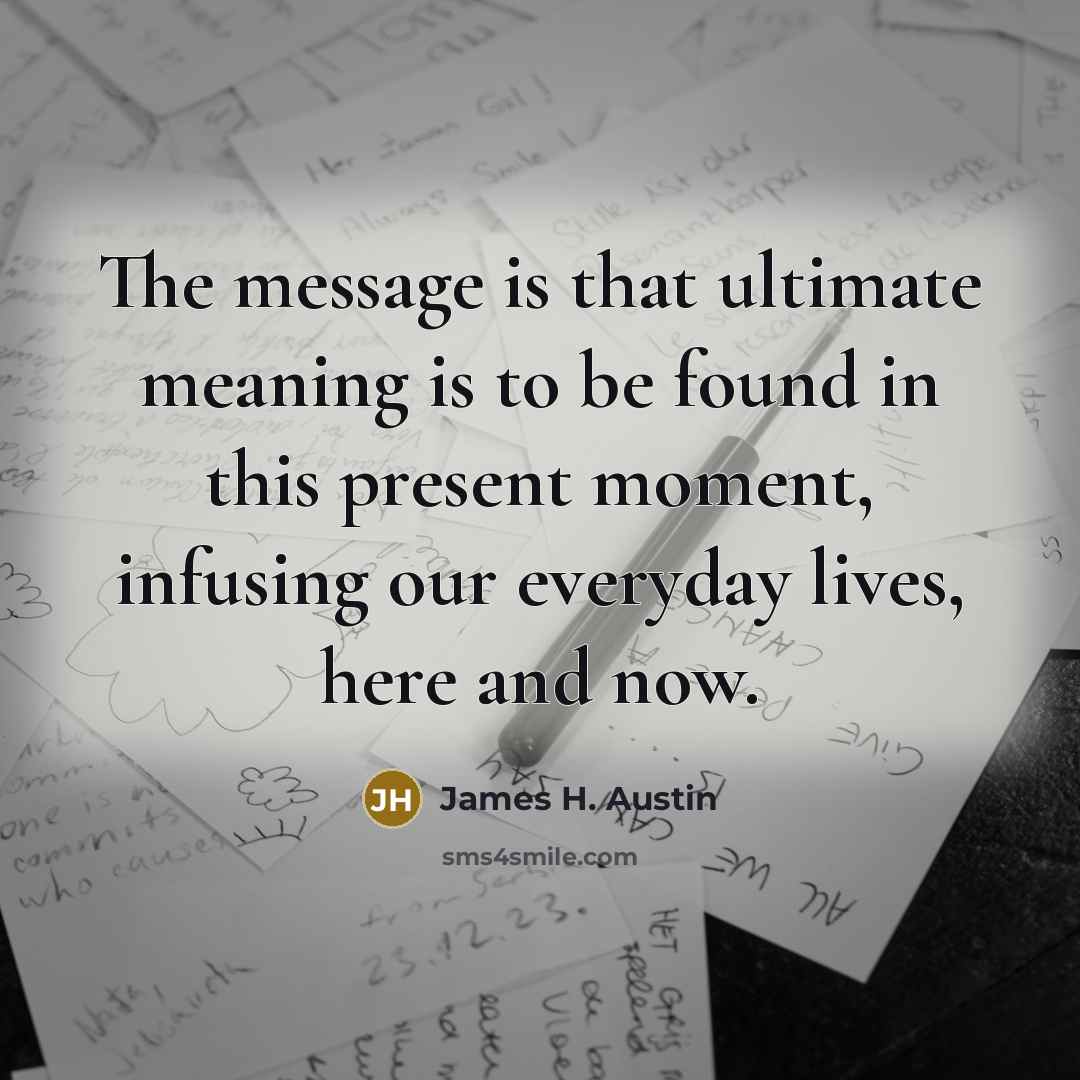 “The message is that ultimate meaning is to be found in this present moment, infusing our everyday lives, here and now.” quote by James H. Austin