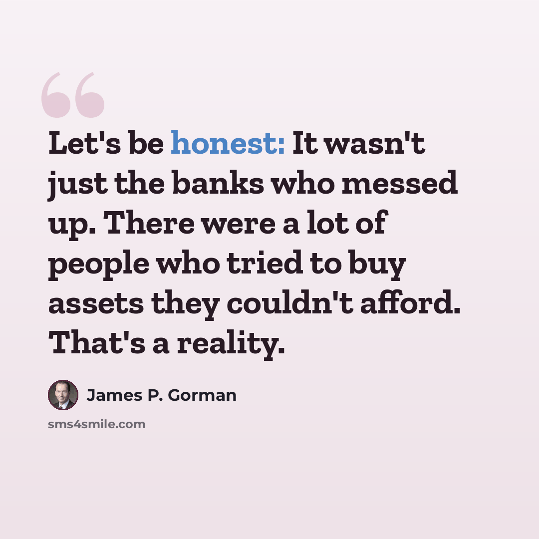 “Let's be honest: It wasn't just the banks who messed up. There were a lot of people who tried to buy assets they couldn't afford. That's a reality.” quote by James P. Gorman