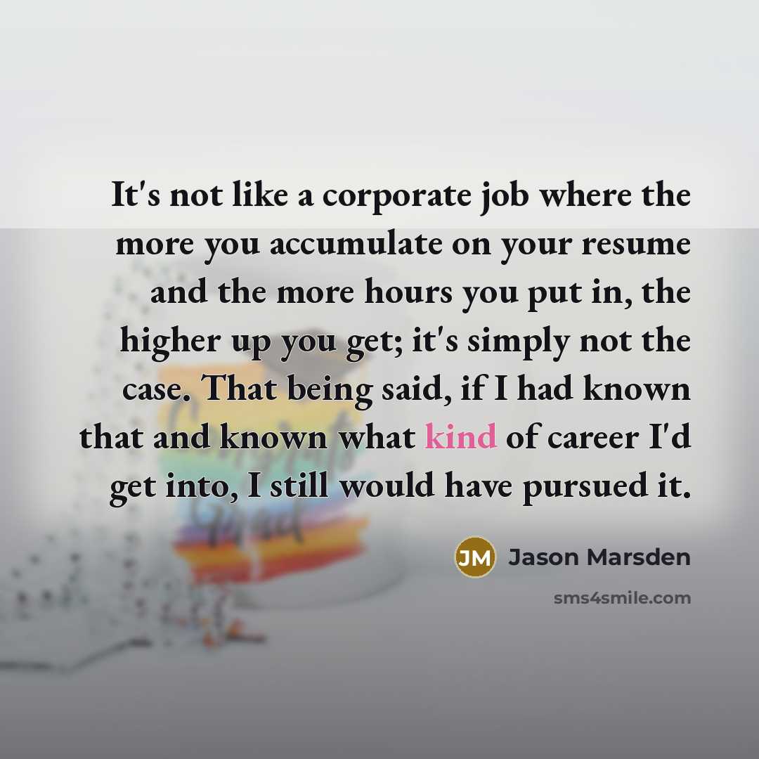 “It's not like a corporate job where the more you accumulate on your resume and the more hours you put in, the higher up you get; it's simply not the case. That being said, if I had known that and known what kind of career I'd get into, I still would have pursued it.” quote by Jason Marsden