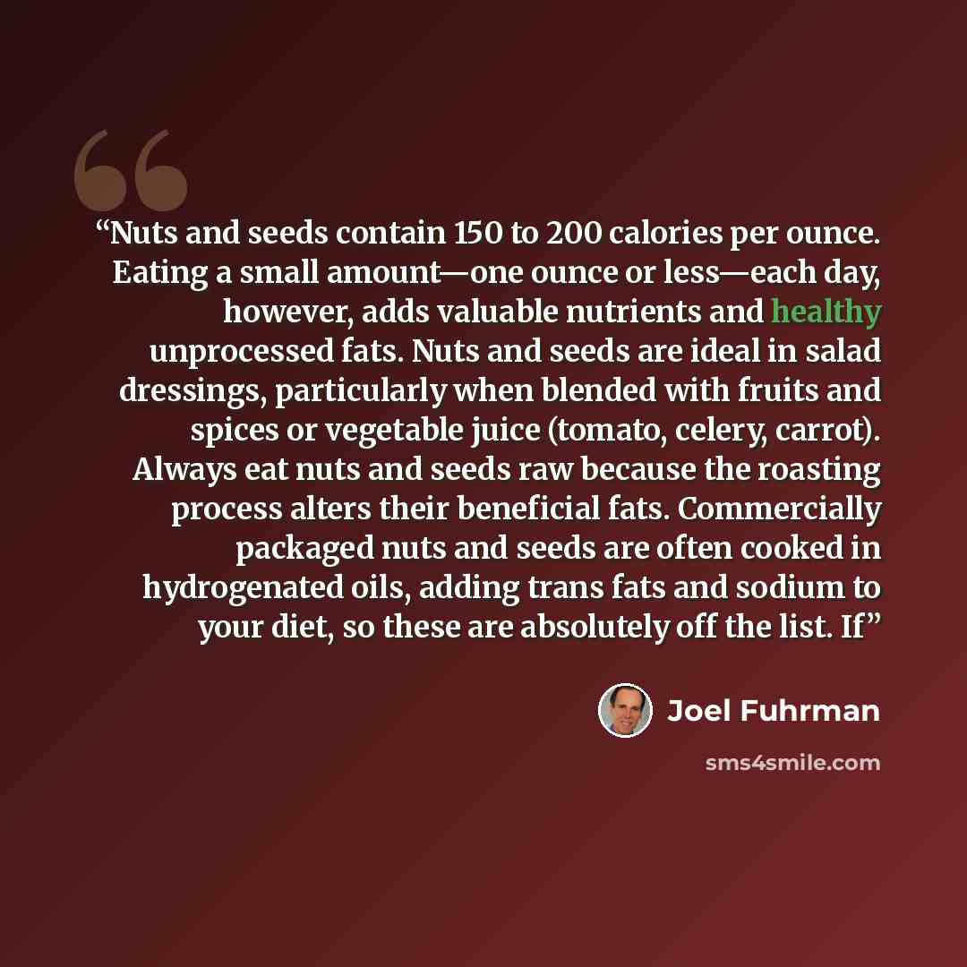 “Nuts and seeds contain 150 to 200 calories per ounce. Eating a small amount—one ounce or less—each day, however, adds valuable nutrients and healthy unprocessed fats. Nuts and seeds are ideal in salad dressings, particularly when blended with fruits and spices or vegetable juice (tomato, celery…” quote by Joel Fuhrman