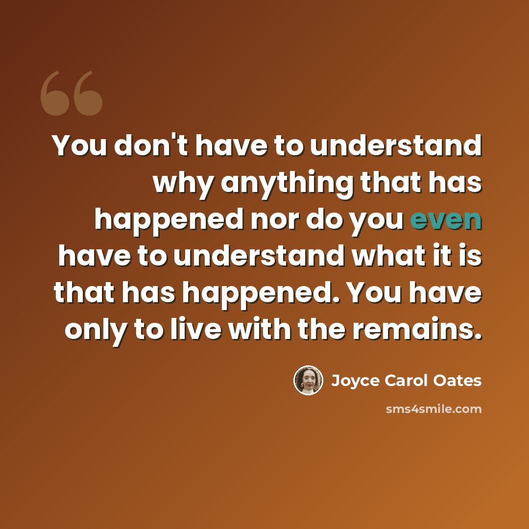 “You don't have to understand why anything that has happened nor do you even have to understand what it is that has happened. You have only to live with the remains.” quote by Joyce Carol Oates