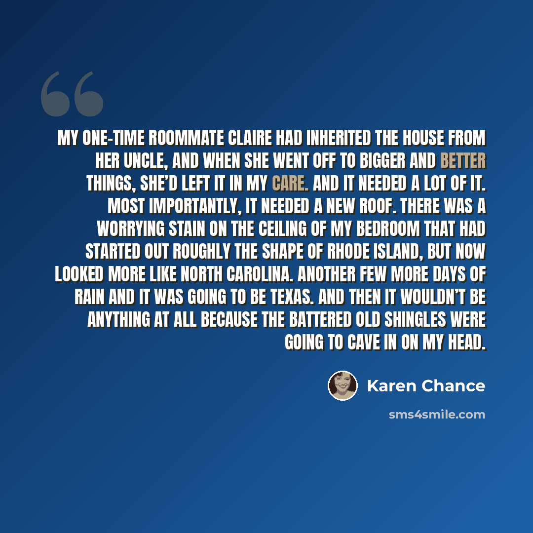 “My one-time roommate Claire had inherited the house from her uncle, and when she went off to bigger and better things, she’d left it in my care. And it needed a lot of it. Most importantly, it needed a new roof. There was a worrying stain on the ceiling of my bedroom that had started out roughly…” quote by Karen Chance
