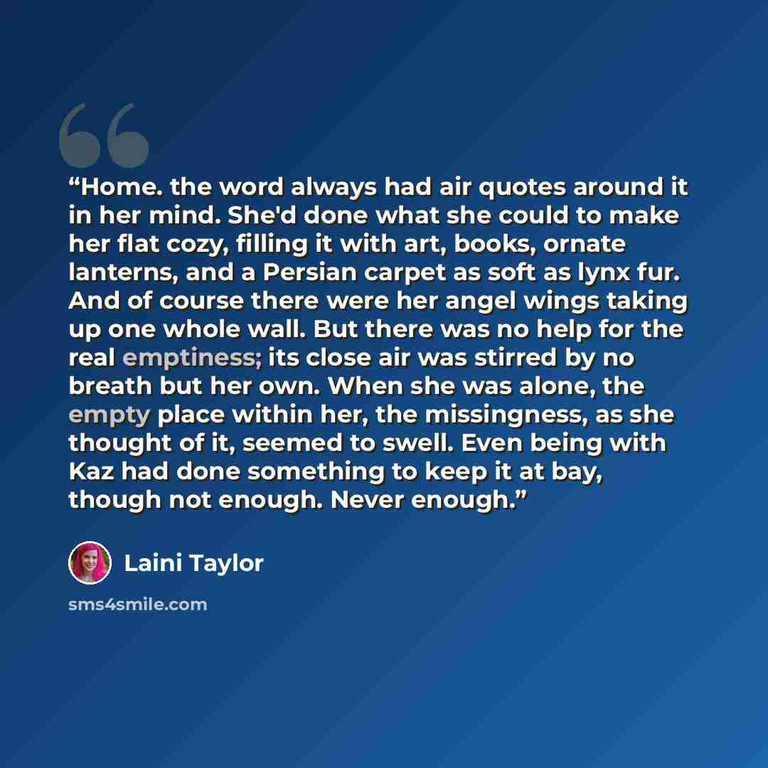 “Home. the word always had air quotes around it in her mind. She'd done what she could to make her flat cozy, filling it with art, books, ornate lanterns, and a Persian carpet as soft as lynx fur. And of course there were her angel wings taking up one whole wall. But there was no help for the real…” quote by Laini Taylor