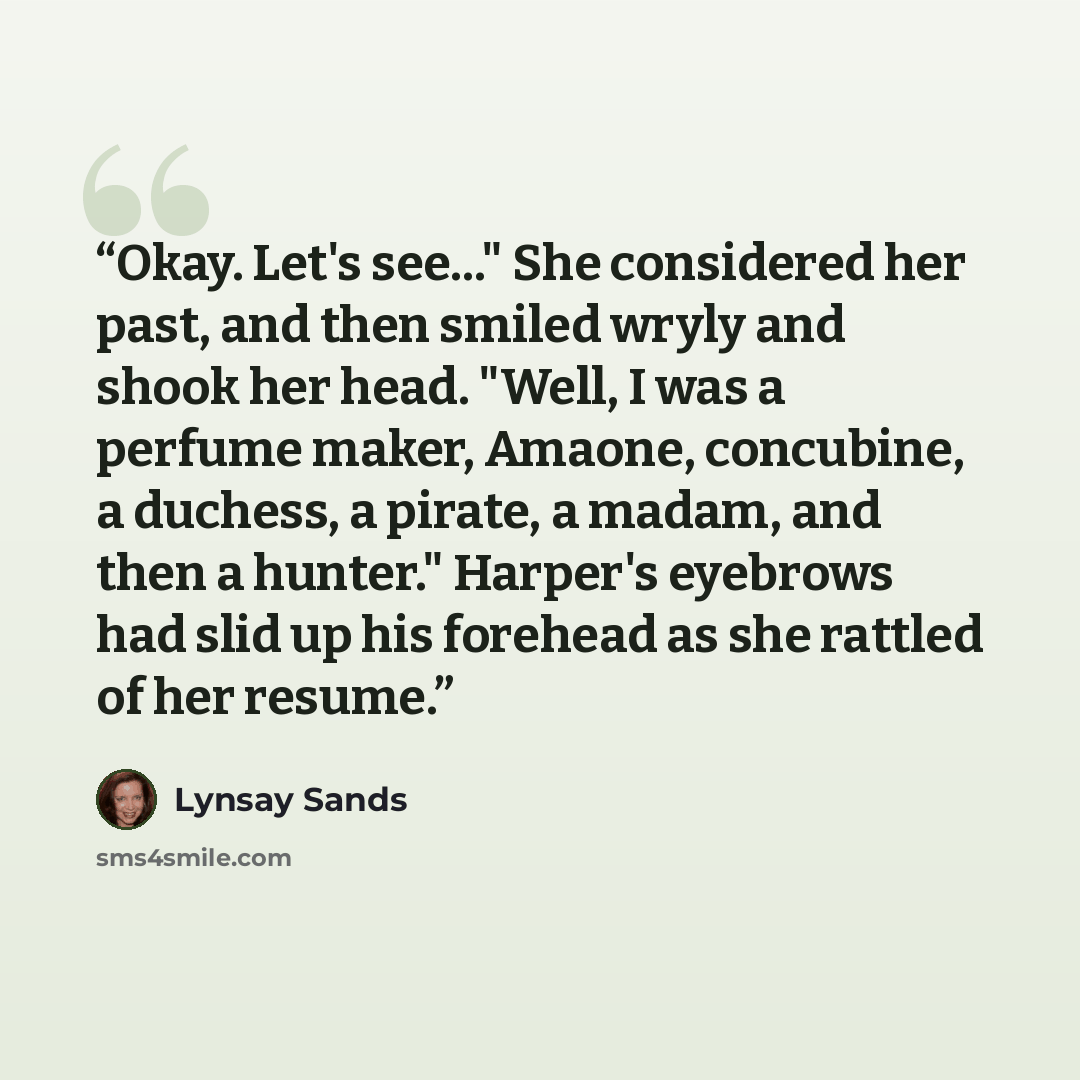 “Okay. Let's see..." She considered her past, and then smiled wryly and shook her head. "Well, I was a perfume maker, Amaone, concubine, a duchess, a pirate, a madam, and then a hunter." Harper's eyebrows had slid up his forehead as she rattled of her resume.” quote by Lynsay Sands