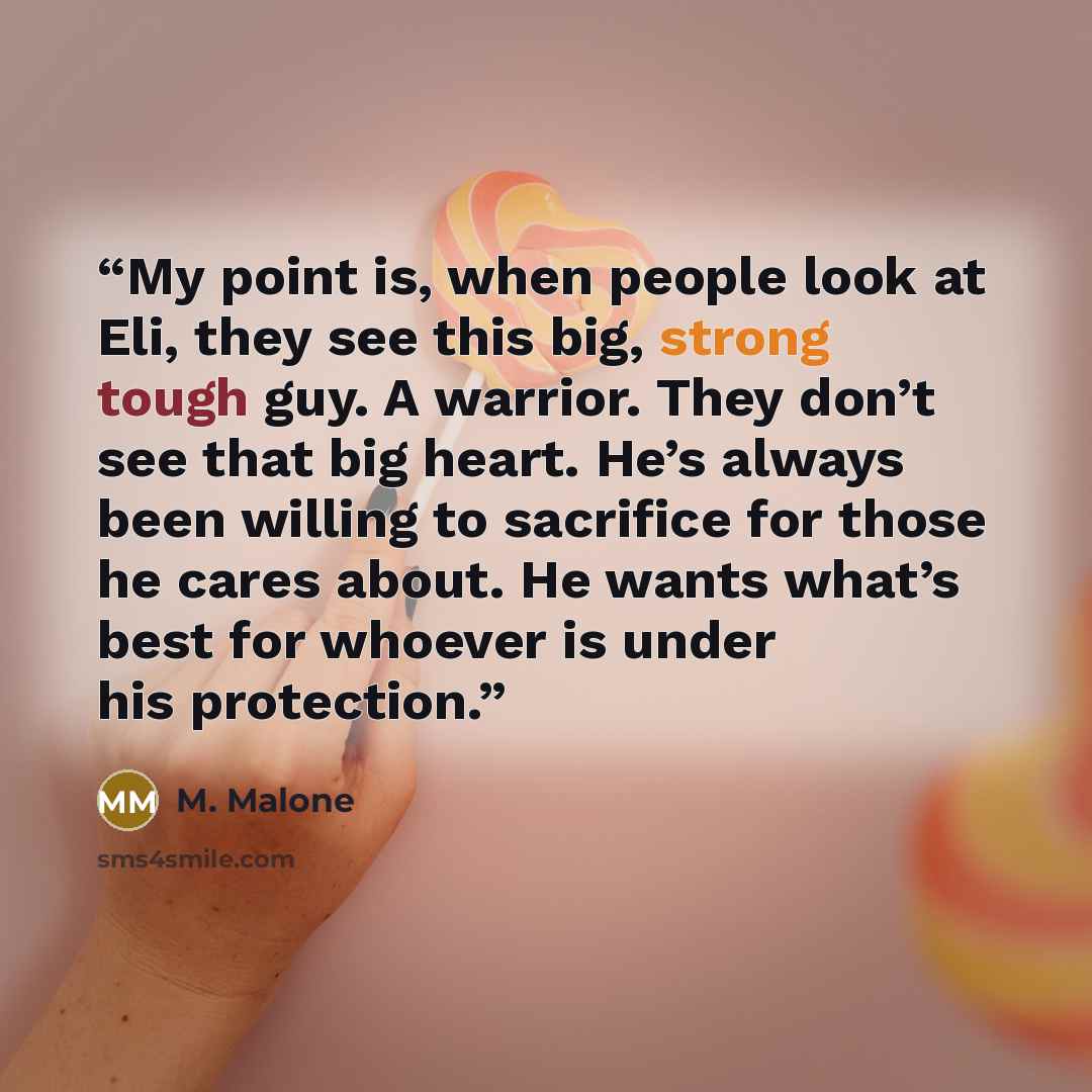 “My point is, when people look at Eli, they see this big, strong tough guy. A warrior. They don’t see that big heart. He’s always been willing to sacrifice for those he cares about. He wants what’s best for whoever is under his protection.” quote by M. Malone