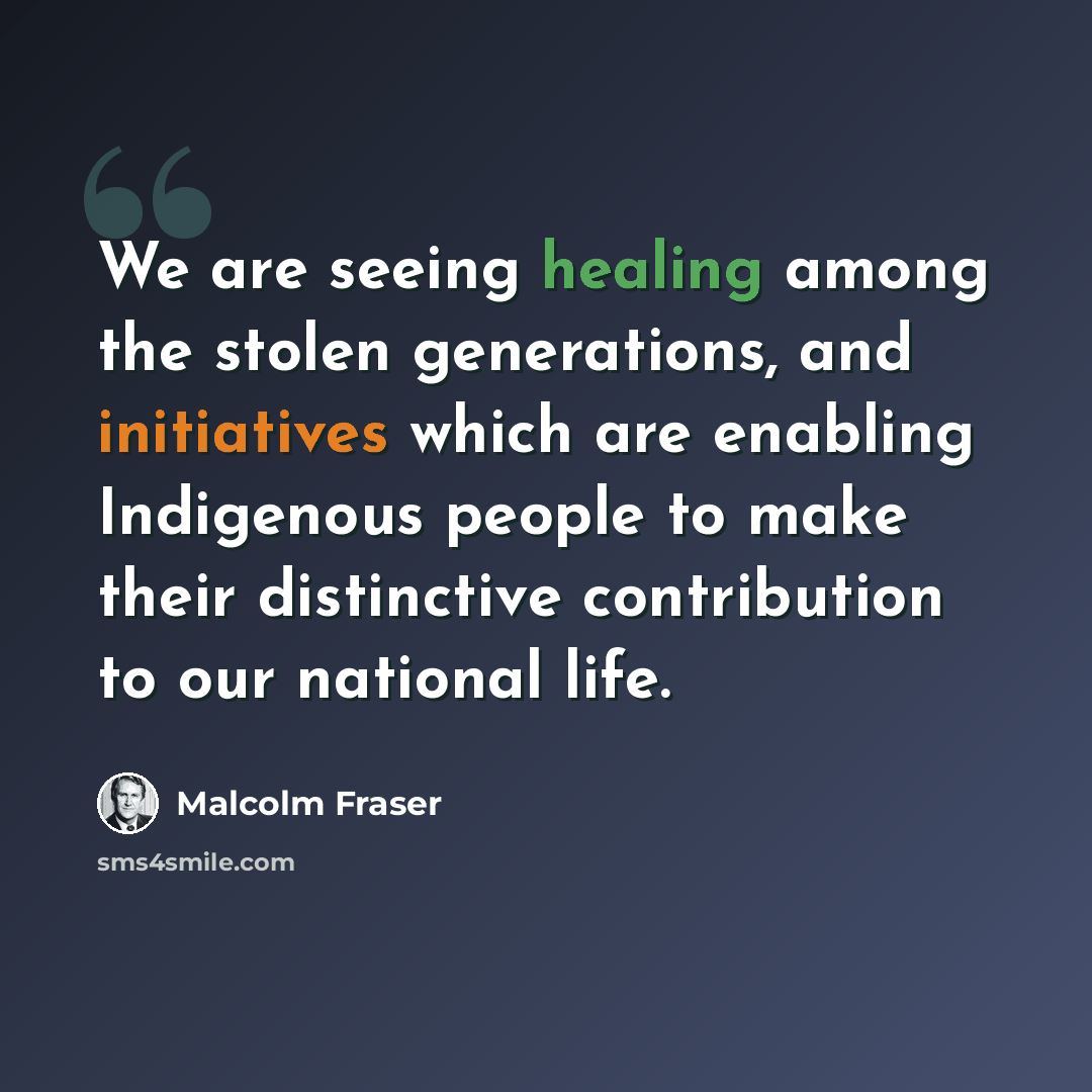“We are seeing healing among the stolen generations, and initiatives which are enabling Indigenous people to make their distinctive contribution to our national life.” quote by Malcolm Fraser